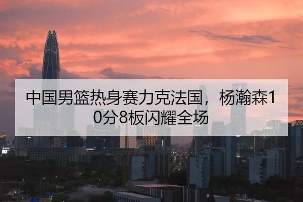 中国男篮热身赛力克法国，杨瀚森10分8板闪耀全场