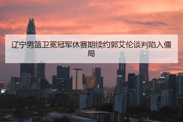 辽宁男篮卫冕冠军休赛期续约郭艾伦谈判陷入僵局